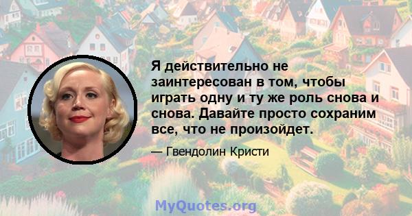 Я действительно не заинтересован в том, чтобы играть одну и ту же роль снова и снова. Давайте просто сохраним все, что не произойдет.