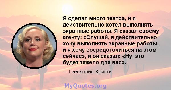 Я сделал много театра, и я действительно хотел выполнять экранные работы. Я сказал своему агенту: «Слушай, я действительно хочу выполнять экранные работы, и я хочу сосредоточиться на этом сейчас», и он сказал: «Ну, это