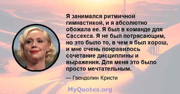 Я занимался ритмичной гимнастикой, и я абсолютно обожала ее. Я был в команде для Сассекса. Я не был потрясающим, но это было то, в чем я был хорош, и мне очень понравилось сочетание дисциплины и выражения. Для меня это