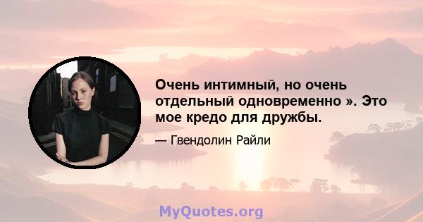 Очень интимный, но очень отдельный одновременно ». Это мое кредо для дружбы.