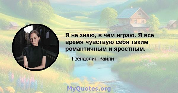 Я не знаю, в чем играю. Я все время чувствую себя таким романтичным и яростным.