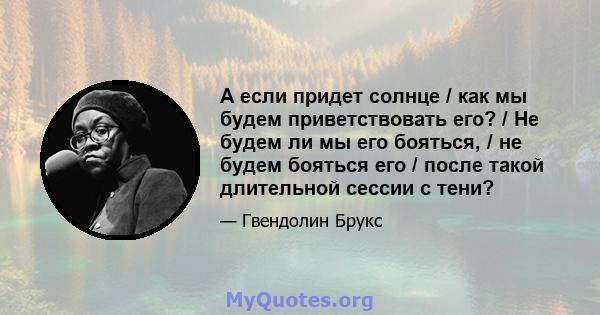 А если придет солнце / как мы будем приветствовать его? / Не будем ли мы его бояться, / не будем бояться его / после такой длительной сессии с тени?