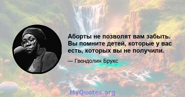 Аборты не позволят вам забыть. Вы помните детей, которые у вас есть, которых вы не получили.