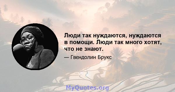 Люди так нуждаются, нуждаются в помощи. Люди так много хотят, что не знают.