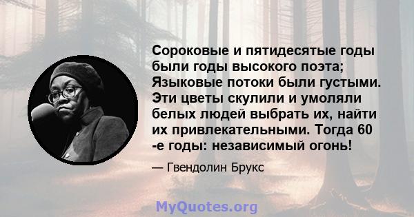 Сороковые и пятидесятые годы были годы высокого поэта; Языковые потоки были густыми. Эти цветы скулили и умоляли белых людей выбрать их, найти их привлекательными. Тогда 60 -е годы: независимый огонь!