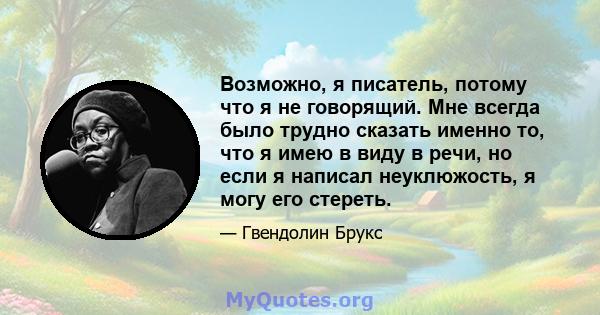 Возможно, я писатель, потому что я не говорящий. Мне всегда было трудно сказать именно то, что я имею в виду в речи, но если я написал неуклюжость, я могу его стереть.