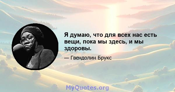 Я думаю, что для всех нас есть вещи, пока мы здесь, и мы здоровы.