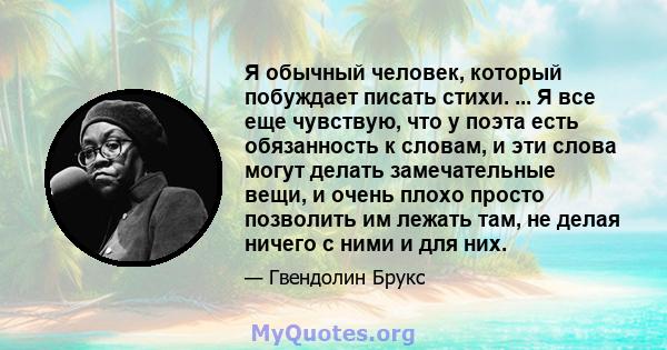 Я обычный человек, который побуждает писать стихи. ... Я все еще чувствую, что у поэта есть обязанность к словам, и эти слова могут делать замечательные вещи, и очень плохо просто позволить им лежать там, не делая