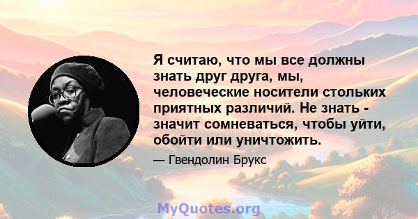 Я считаю, что мы все должны знать друг друга, мы, человеческие носители стольких приятных различий. Не знать - значит сомневаться, чтобы уйти, обойти или уничтожить.