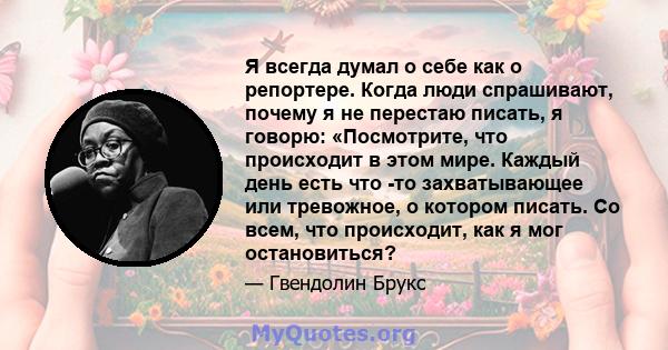 Я всегда думал о себе как о репортере. Когда люди спрашивают, почему я не перестаю писать, я говорю: «Посмотрите, что происходит в этом мире. Каждый день есть что -то захватывающее или тревожное, о котором писать. Со