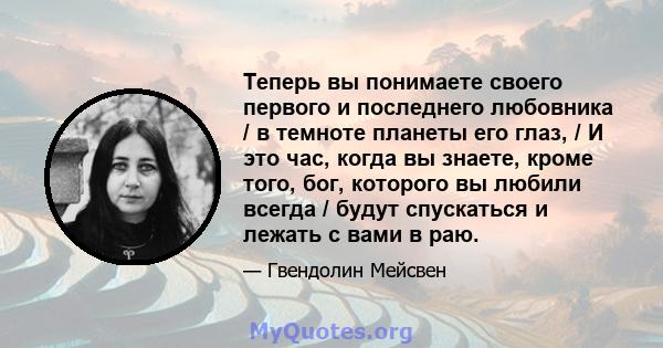 Теперь вы понимаете своего первого и последнего любовника / в темноте планеты его глаз, / И это час, когда вы знаете, кроме того, бог, которого вы любили всегда / будут спускаться и лежать с вами в раю.