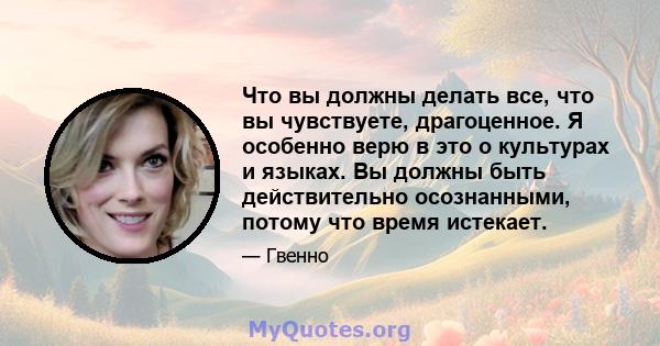 Что вы должны делать все, что вы чувствуете, драгоценное. Я особенно верю в это о культурах и языках. Вы должны быть действительно осознанными, потому что время истекает.