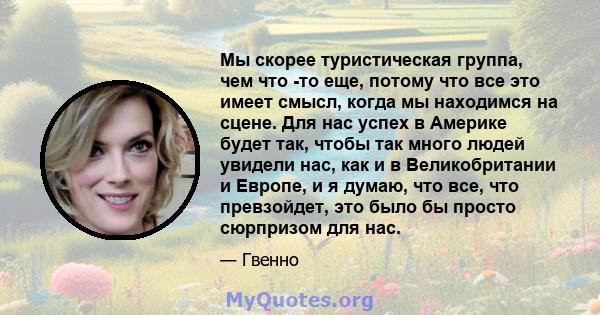 Мы скорее туристическая группа, чем что -то еще, потому что все это имеет смысл, когда мы находимся на сцене. Для нас успех в Америке будет так, чтобы так много людей увидели нас, как и в Великобритании и Европе, и я