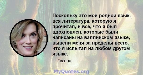 Поскольку это мой родной язык, вся литература, которую я прочитал, и все, что я был вдохновлен, которые были написаны на валлийском языке, вывели меня за пределы всего, что я испытал на любом другом языке.