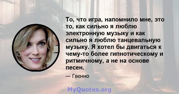 То, что игра, напомнило мне, это то, как сильно я люблю электронную музыку и как сильно я люблю танцевальную музыку. Я хотел бы двигаться к чему-то более гипнотическому и ритмичному, а не на основе песен.