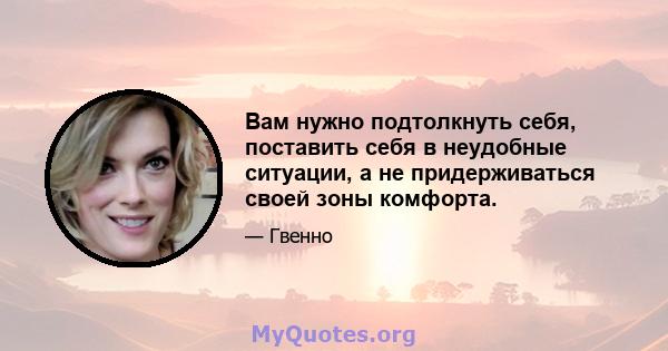 Вам нужно подтолкнуть себя, поставить себя в неудобные ситуации, а не придерживаться своей зоны комфорта.