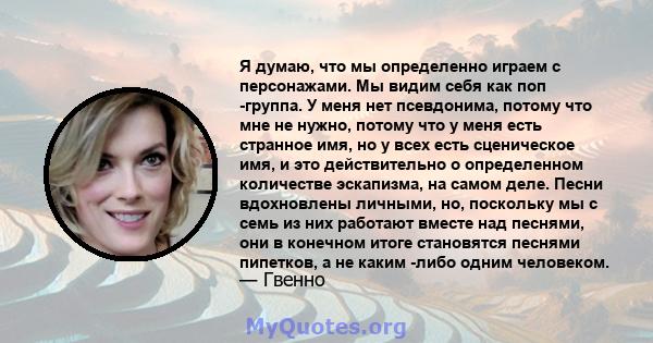 Я думаю, что мы определенно играем с персонажами. Мы видим себя как поп -группа. У меня нет псевдонима, потому что мне не нужно, потому что у меня есть странное имя, но у всех есть сценическое имя, и это действительно о 