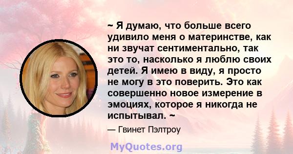 ~ Я думаю, что больше всего удивило меня о материнстве, как ни звучат сентиментально, так это то, насколько я люблю своих детей. Я имею в виду, я просто не могу в это поверить. Это как совершенно новое измерение в