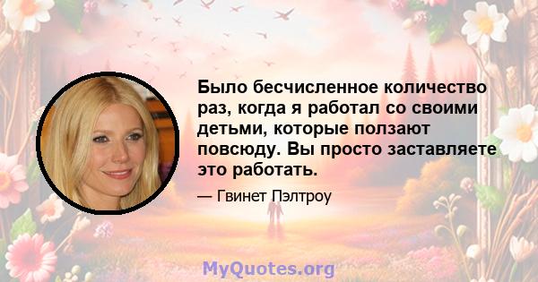 Было бесчисленное количество раз, когда я работал со своими детьми, которые ползают повсюду. Вы просто заставляете это работать.