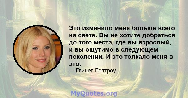 Это изменило меня больше всего на свете. Вы не хотите добраться до того места, где вы взрослый, и вы ощутимо в следующем поколении. И это толкало меня в это.