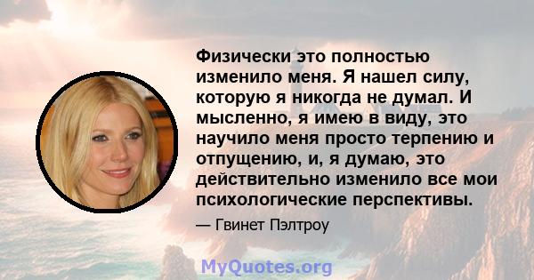 Физически это полностью изменило меня. Я нашел силу, которую я никогда не думал. И мысленно, я имею в виду, это научило меня просто терпению и отпущению, и, я думаю, это действительно изменило все мои психологические