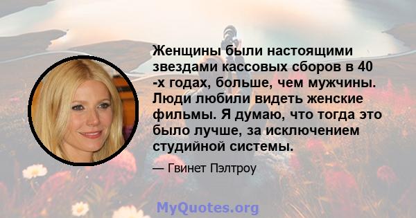 Женщины были настоящими звездами кассовых сборов в 40 -х годах, больше, чем мужчины. Люди любили видеть женские фильмы. Я думаю, что тогда это было лучше, за исключением студийной системы.