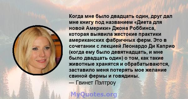 Когда мне было двадцать один, друг дал мне книгу под названием «Диета для новой Америки» Джона Роббинса, которая выявила жестокие практики американских фабричных ферм. Это в сочетании с лекцией Леонардо Ди Каприо (когда 