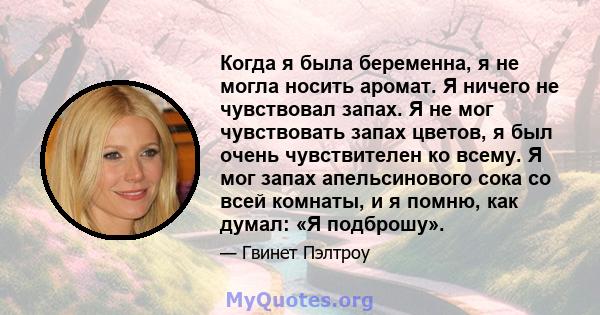 Когда я была беременна, я не могла носить аромат. Я ничего не чувствовал запах. Я не мог чувствовать запах цветов, я был очень чувствителен ко всему. Я мог запах апельсинового сока со всей комнаты, и я помню, как думал: 