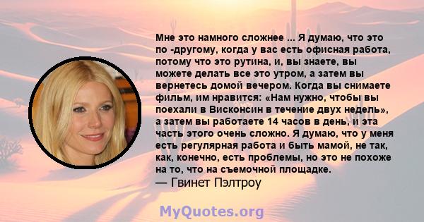 Мне это намного сложнее ... Я думаю, что это по -другому, когда у вас есть офисная работа, потому что это рутина, и, вы знаете, вы можете делать все это утром, а затем вы вернетесь домой вечером. Когда вы снимаете