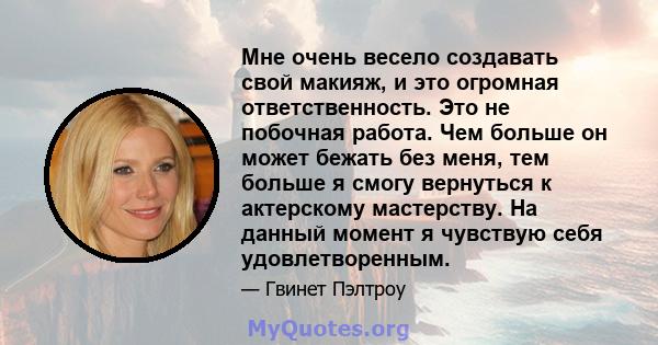 Мне очень весело создавать свой макияж, и это огромная ответственность. Это не побочная работа. Чем больше он может бежать без меня, тем больше я смогу вернуться к актерскому мастерству. На данный момент я чувствую себя 