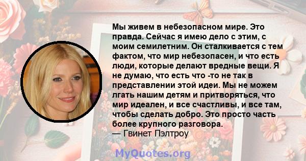 Мы живем в небезопасном мире. Это правда. Сейчас я имею дело с этим, с моим семилетним. Он сталкивается с тем фактом, что мир небезопасен, и что есть люди, которые делают вредные вещи. Я не думаю, что есть что -то не