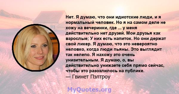 Нет. Я думаю, что они идиотские люди, и я нормальный человек. Но я на самом деле не хожу на вечеринки, где ... у меня действительно нет друзей. Мои друзья как взрослые; У них есть напиток. Но они держат свой ликер. Я