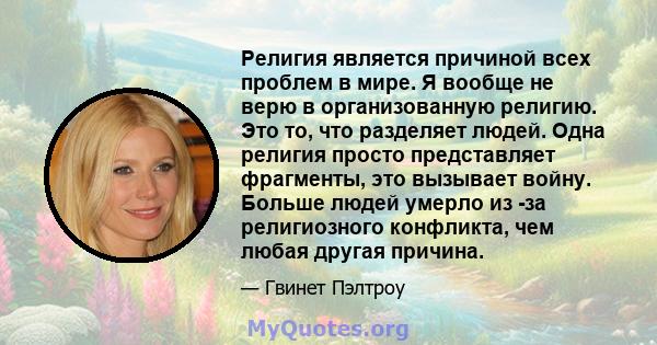 Религия является причиной всех проблем в мире. Я вообще не верю в организованную религию. Это то, что разделяет людей. Одна религия просто представляет фрагменты, это вызывает войну. Больше людей умерло из -за