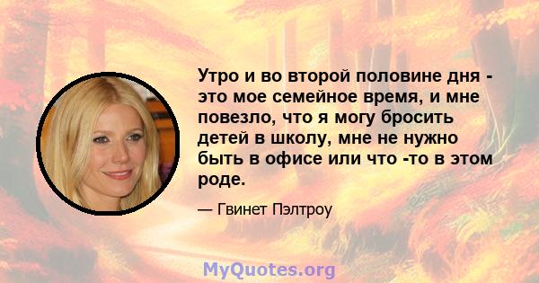 Утро и во второй половине дня - это мое семейное время, и мне повезло, что я могу бросить детей в школу, мне не нужно быть в офисе или что -то в этом роде.