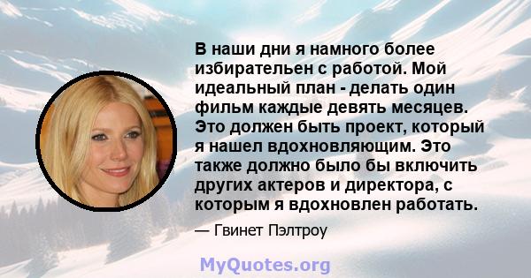 В наши дни я намного более избирательен с работой. Мой идеальный план - делать один фильм каждые девять месяцев. Это должен быть проект, который я нашел вдохновляющим. Это также должно было бы включить других актеров и