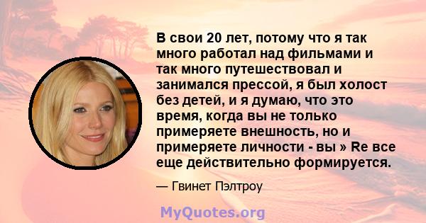 В свои 20 лет, потому что я так много работал над фильмами и так много путешествовал и занимался прессой, я был холост без детей, и я думаю, что это время, когда вы не только примеряете внешность, но и примеряете