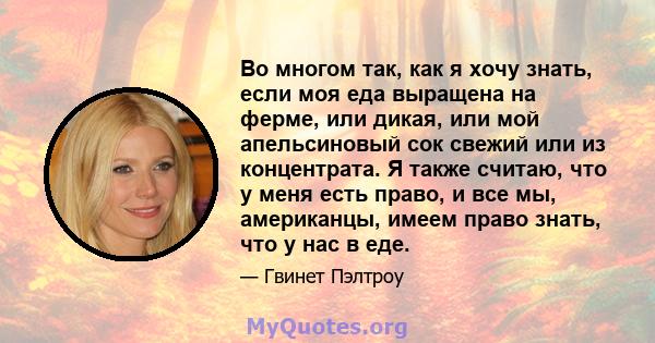 Во многом так, как я хочу знать, если моя еда выращена на ферме, или дикая, или мой апельсиновый сок свежий или из концентрата. Я также считаю, что у меня есть право, и все мы, американцы, имеем право знать, что у нас в 