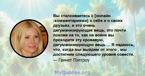 Вы сталкиваетесь с [онлайн -комментариями] о себе и о своих друзьях, и это очень дегуманизирующая вещь, это почти похоже на то, как на войне вы проходите эту кровавую, дегуманизирующую вещь ... Я надеюсь, что, когда мы