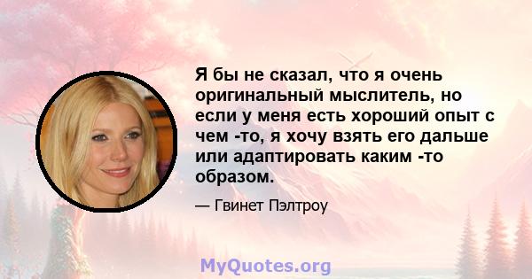 Я бы не сказал, что я очень оригинальный мыслитель, но если у меня есть хороший опыт с чем -то, я хочу взять его дальше или адаптировать каким -то образом.