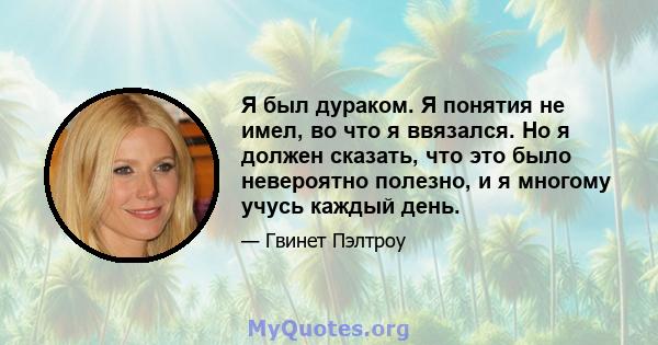 Я был дураком. Я понятия не имел, во что я ввязался. Но я должен сказать, что это было невероятно полезно, и я многому учусь каждый день.