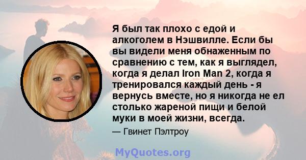 Я был так плохо с едой и алкоголем в Нэшвилле. Если бы вы видели меня обнаженным по сравнению с тем, как я выглядел, когда я делал Iron Man 2, когда я тренировался каждый день - я вернусь вместе, но я никогда не ел