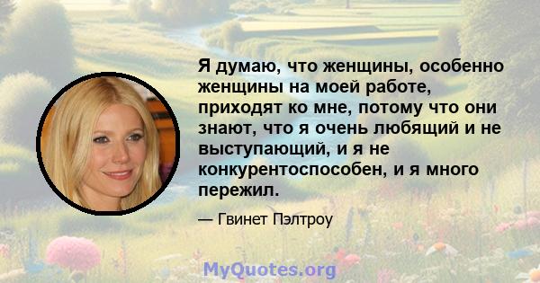 Я думаю, что женщины, особенно женщины на моей работе, приходят ко мне, потому что они знают, что я очень любящий и не выступающий, и я не конкурентоспособен, и я много пережил.