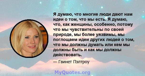 Я думаю, что многие люди дают нам идеи о том, что мы есть. Я думаю, что, как женщины, особенно, потому что мы чувствительны по своей природе, мы более уязвимы, мы поглощаем идеи других людей о том, что мы должны думать