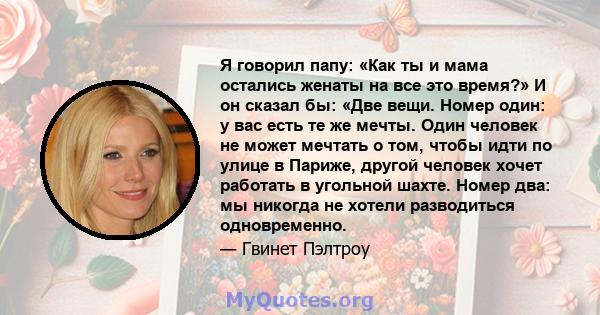 Я говорил папу: «Как ты и мама остались женаты на все это время?» И он сказал бы: «Две вещи. Номер один: у вас есть те же мечты. Один человек не может мечтать о том, чтобы идти по улице в Париже, другой человек хочет