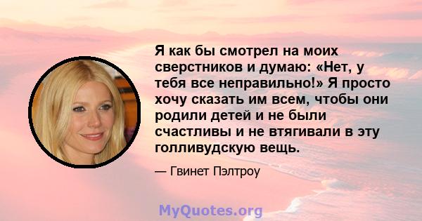 Я как бы смотрел на моих сверстников и думаю: «Нет, у тебя все неправильно!» Я просто хочу сказать им всем, чтобы они родили детей и не были счастливы и не втягивали в эту голливудскую вещь.