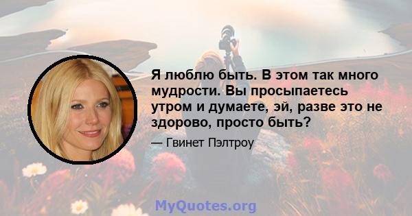 Я люблю быть. В этом так много мудрости. Вы просыпаетесь утром и думаете, эй, разве это не здорово, просто быть?