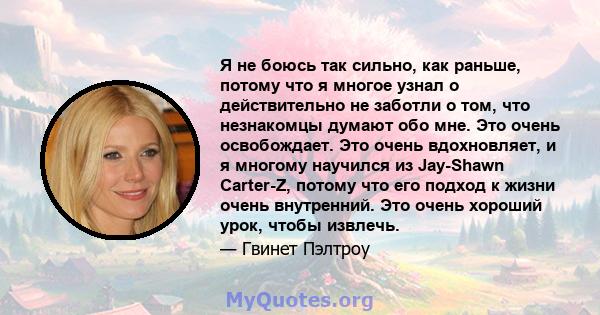 Я не боюсь так сильно, как раньше, потому что я многое узнал о действительно не заботли о том, что незнакомцы думают обо мне. Это очень освобождает. Это очень вдохновляет, и я многому научился из Jay-Shawn Carter-Z,