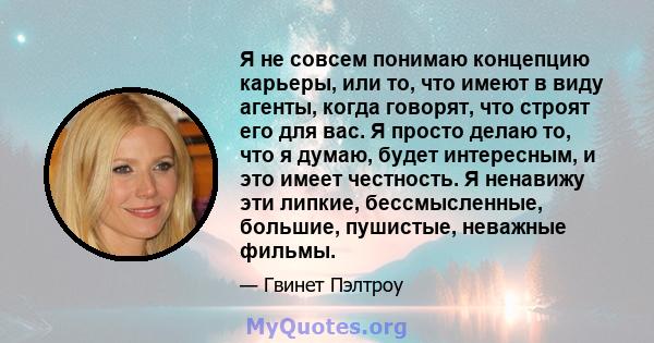 Я не совсем понимаю концепцию карьеры, или то, что имеют в виду агенты, когда говорят, что строят его для вас. Я просто делаю то, что я думаю, будет интересным, и это имеет честность. Я ненавижу эти липкие,