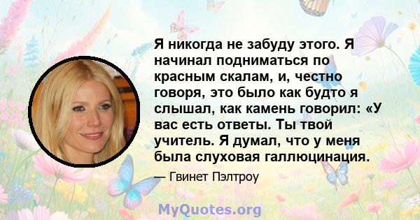 Я никогда не забуду этого. Я начинал подниматься по красным скалам, и, честно говоря, это было как будто я слышал, как камень говорил: «У вас есть ответы. Ты твой учитель. Я думал, что у меня была слуховая галлюцинация.