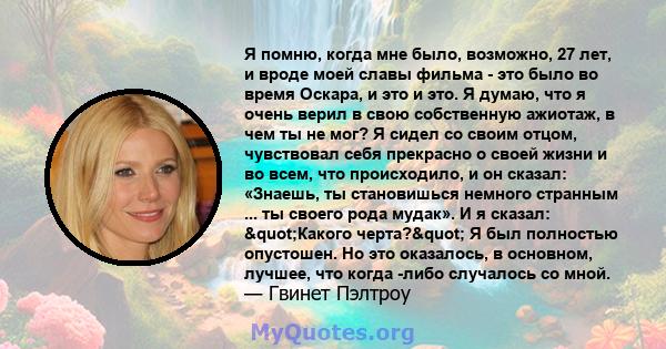 Я помню, когда мне было, возможно, 27 лет, и вроде моей славы фильма - это было во время Оскара, и это и это. Я думаю, что я очень верил в свою собственную ажиотаж, в чем ты не мог? Я сидел со своим отцом, чувствовал